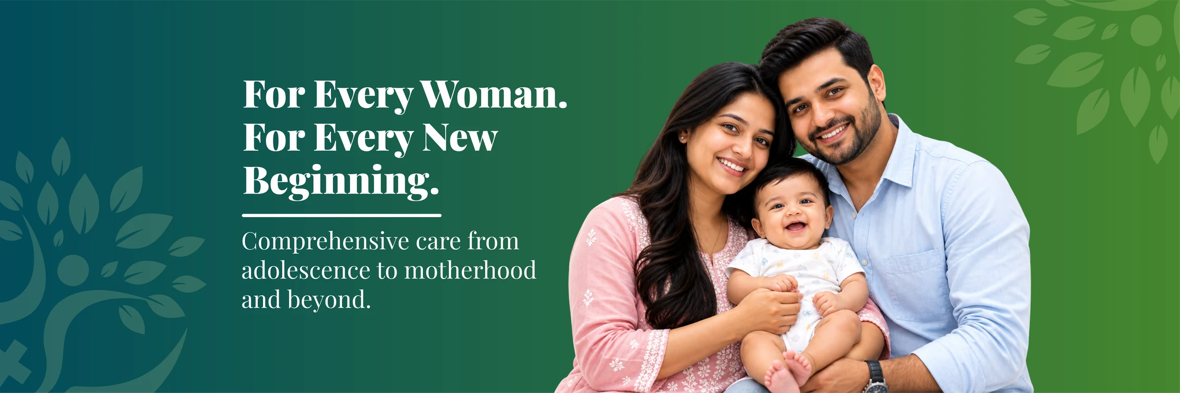 For every woman. For every new beginning. Comprehensive care from adolescence to motherhood and beyond.